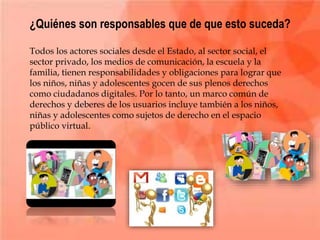 ¿Quiénes son responsables que de que esto suceda?
Todos los actores sociales desde el Estado, al sector social, el
sector privado, los medios de comunicación, la escuela y la
familia, tienen responsabilidades y obligaciones para lograr que
los niños, niñas y adolescentes gocen de sus plenos derechos
como ciudadanos digitales. Por lo tanto, un marco común de
derechos y deberes de los usuarios incluye también a los niños,
niñas y adolescentes como sujetos de derecho en el espacio
público virtual.
 