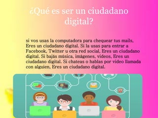 ¿Qué es ser un ciudadano
digital?
si vos usas la computadora para chequear tus mails,
Eres un ciudadano digital. Si la usas para entrar a
Facebook, Twitter u otra red social, Eres un ciudadano
digital. Si bajás música, imágenes, videos, Eres un
ciudadano digital. Si chateas o hablas por video llamada
con alguien, Eres un ciudadano digital.
 