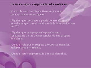 Un usuario seguro y responsable de los medios es:
•Capaz de usar los dispositivos según sus
características tecnológicas.
•Alguien que reconoce y puede controlar las
emociones que son el resultado de la interacción con
las TIC.
•Alguien que está preparado para hacerse
responsable de las consecuencias de sus propias
decisiones.
•Cuida y vela por el respeto a todos los usuarios,
incluyéndose a él mismo.
•Cuida y está comprometido con sus derechos.
 