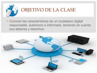 OBJETIVO DE LA CLASE
• Conocer las características de un ciudadano digital
responsable, autónomo e informado, teniendo en cuenta
sus deberes y derechos.
 