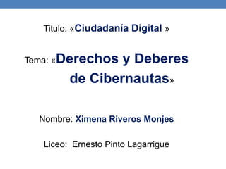 Titulo: «Ciudadanía Digital »
Tema: «Derechos y Deberes
de Cibernautas»
Nombre: Ximena Riveros Monjes
Liceo: Ernesto Pinto Lagarrigue
 