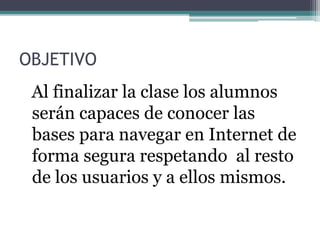 OBJETIVO
Al finalizar la clase los alumnos
serán capaces de conocer las
bases para navegar en Internet de
forma segura respetando al resto
de los usuarios y a ellos mismos.