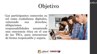 Objetivo
• Los participantes conocerán su
rol como ciudadanos digitales,
valorando sus derechos,
obligaciones y
responsabilidades asumiendo
una conciencia ética en el uso
de las TICs, para interactuar
de forma responsable y segura.
CIUDADANÍA D
 