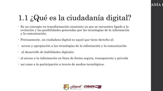 1.1 ¿Qué es la ciudadanía digital?
• ​
Es un concepto en transformación constante ya que se encuentra ligado a la
evolución y las posibilidades generadas por las tecnologías de la información
y la comunicación.
• Precisamente, un ciudadano digital es aquel que tiene derecho al:
• acceso y apropiación a las tecnologías de la información y la comunicación
• al desarrollo de habilidades digitales
• al acceso a la información en línea de forma segura, transparente y privada
• así como a la participación a través de medios tecnológicos.
CIUDADANÍA D
 