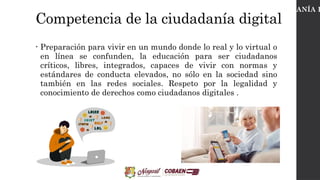 Competencia de la ciudadanía digital
• Preparación para vivir en un mundo donde lo real y lo virtual o
en línea se confunden, la educación para ser ciudadanos
críticos, libres, integrados, capaces de vivir con normas y
estándares de conducta elevados, no sólo en la sociedad sino
también en las redes sociales. Respeto por la legalidad y
conocimiento de derechos como ciudadanos digitales .
CIUDADANÍA D
 