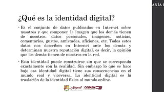 ¿Qué es la identidad digital?
• Es el conjunto de datos publicados en Internet sobre
nosotros y que componen la imagen que los demás tienen
de nosotros: datos personales, imágenes, noticias,
comentarios, gustos, amistades, aficiones, etc. Todos estos
datos nos describen en Internet ante los demás y
determinan nuestra reputación digital, es decir, la opinión
que los demás tienen de nosotros en la red.
• Esta identidad puede construirse sin que se corresponda
exactamente con la realidad. Sin embargo lo que se hace
bajo esa identidad digital tiene sus consecuencias en el
mundo real y viceversa. La identidad digital es la
traslación de la identidad física al mundo online.
CIUDADANÍA D
 