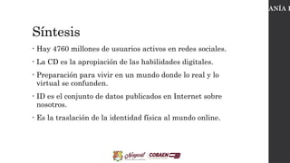 Síntesis
• Hay 4760 millones de usuarios activos en redes sociales.
• La CD es la apropiación de las habilidades digitales.
• Preparación para vivir en un mundo donde lo real y lo
virtual se confunden.
• ID es el conjunto de datos publicados en Internet sobre
nosotros.
• Es la traslación de la identidad física al mundo online.
CIUDADANÍA D
 