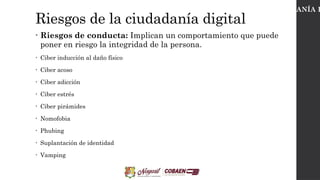 Riesgos de la ciudadanía digital
• Riesgos de conducta: Implican un comportamiento que puede
poner en riesgo la integridad de la persona.
• Ciber inducción al daño físico
• Ciber acoso
• Ciber adicción
• Ciber estrés
• Ciber pirámides
• Nomofobia
• Phubing
• Suplantación de identidad
• Vamping
CIUDADANÍA D
 