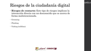 Riesgos de la ciudadanía digital
• Riesgos de contacto: Este tipo de riesgos implican la
interacción directa con un desconocido que se acerca de
forma malintencionada.
• Grooming
• Phishing
• Vishing (teléfono)
CIUDADANÍA D
 
