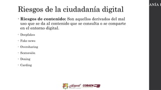 Riesgos de la ciudadanía digital
• Riesgos de contenido: Son aquellos derivados del mal
uso que se da al contenido que se consulta o se comparte
en el entorno digital.
• Deepfakes
• Fake news
• Oversharing
• Sextorsión
• Doxing
• Carding
CIUDADANÍA D
 