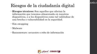 Riesgos de la ciudadanía digital
• Riesgos técnicos: Son aquellos que afectan la
información que tenemos almacenada en nuestros
dispositivos, o a los dispositivos como tal valiéndose de
una brecha o vulnerabilidad en la seguridad.
• Sim swapping
• Malware
• Ransomware: secuestro o robo de información
CIUDADANÍA D
 