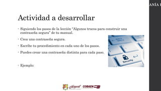 Actividad a desarrollar
• Siguiendo los pasos de la lección “Algunos trucos para construir una
contraseña segura” de tu manual.
• Crea una contraseña segura.
• Escribe tu procedimiento en cada uno de los pasos.
• Puedes crear una contraseña distinta para cada paso.
• Ejemplo:
CIUDADANÍA D
 