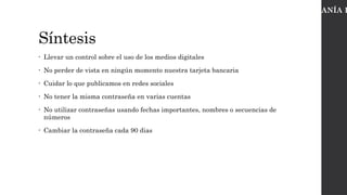 Síntesis
• Llevar un control sobre el uso de los medios digitales
• No perder de vista en ningún momento nuestra tarjeta bancaria
• Cuidar lo que publicamos en redes sociales
• No tener la misma contraseña en varias cuentas
• No utilizar contraseñas usando fechas importantes, nombres o secuencias de
números
• Cambiar la contraseña cada 90 dias
CIUDADANÍA D
 
