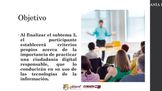 Objetivo
• Al finalizar el subtema 3,
el participante
establecerá criterios
propios acerca de la
importancia de practicar
una ciudadanía digital
responsable, que lo
conducirán en su uso de
las tecnologías de la
información.
CIUDADANÍA D
 