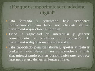 Está formado y certificado bajo estándares
internacionales para hacer uso eficiente de las
herramientas que ofrece el Internet.
 Tiene la capacidad de interactuar y generar
conocimiento en temáticas de apropiación de
herramientas digitales en una comunidad.
 Está capacitado para transformar, aportar y realizar
cualquier tarea básica en un computador e ir más
allá, interactuando con las posibilidades que le ofrece
Internet y el uso de herramientas en línea.
 