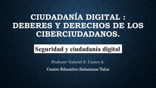 CIUDADANÍA DIGITAL :
DEBERES Y DERECHOS DE LOS
CIBERCIUDADANOS.
Profesor: Gabriel S. Castro A.
Centro Educativo Salesianos Talca
Seguridad y ciudadanía digital
 