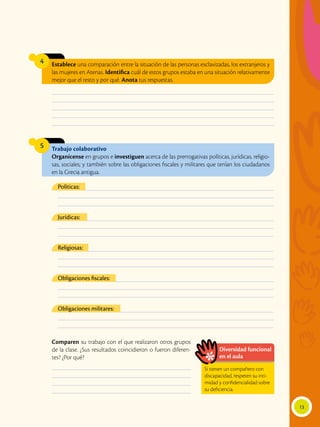 13
Establece una comparación entre la situación de las personas esclavizadas, los extranjeros y
las mujeres en Atenas. Identifica cuál de estos grupos estaba en una situación relativamente
mejor que el resto y por qué. Anota tus respuestas.
4
Trabajo colaborativo
Organícense en grupos e investiguen acerca de las prerrogativas políticas, jurídicas, religio-
sas, sociales; y también sobre las obligaciones fiscales y militares que tenían los ciudadanos
en la Grecia antigua.
5
Comparen su trabajo con el que realizaron otros grupos
de la clase. ¿Sus resultados coincidieron o fueron diferen-
tes? ¿Por qué?
________________________________________________________________________________________________
________________________________________________________________________________________________
________________________________________________________________________________________________
________________________________________________________________________________________________
________________________________________________________________________________________________
____________________________________________________________
____________________________________________________________
____________________________________________________________
____________________________________________________________
___________________________________________________________________________________________
___________________________________________________________________________________________
___________________________________________________________________________________________
___________________________________________________________________________________________
___________________________________________________________________________________________
___________________________________________________________________________________________
___________________________________________________________________________________________
___________________________________________________________________________________________
___________________________________________________________________________________________
___________________________________________________________________________________________
___________________________________________________________________________________________
___________________________________________________________________________________________
___________________________________________________________________________________________
___________________________________________________________________________________________
___________________________________________________________________________________________
Políticas:
Jurídicas:
Religiosas:
Obligaciones fiscales:
Obligaciones militares:
Diversidad funcional
en el aula
Si tienen un compañero con
discapacidad, respeten su inti-
midad y confidencialidad sobre
su deficiencia.
 