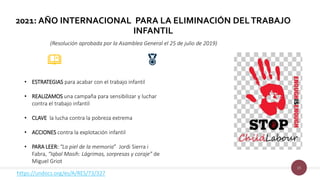 15
2021: AÑO INTERNACIONAL PARA LA ELIMINACIÓN DELTRABAJO
INFANTIL
(Resolución aprobada por la Asamblea General el 25 de julio de 2019)
• ESTRATEGIAS para acabar con el trabajo infantil
• REALIZAMOS una campaña para sensibilizar y luchar
contra el trabajo infantil
• CLAVE la lucha contra la pobreza extrema
• ACCIONES contra la explotación infantil
• PARA LEER: “La piel de la memoria” Jordi Sierra i
Fabra, “Iqbal Masih: Lágrimas, sorpresas y coraje” de
Miguel Griot
https://undocs.org/es/A/RES/73/327
 