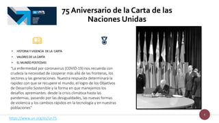 8
• HISTORIA Y VIGENCIA DE LA CARTA
• VALORES DE LA CARTA
• EL MUNDO POSTCOVID
75 Aniversario de la Carta de las
Naciones Unidas
https://www.un.org/es/un75
“La enfermedad por coronavirus (COVID-19) nos recuerda con
crudeza la necesidad de cooperar más allá de las fronteras, los
sectores y las generaciones. Nuestra respuesta determinará la
rapidez con que se recupere el mundo, el logro de los Objetivos
de Desarrollo Sostenible y la forma en que manejemos los
desafíos apremiantes: desde la crisis climática hasta las
pandemias, pasando por las desigualdades, las nuevas formas
de violencia y los cambios rápidos en la tecnología y en nuestras
poblaciones”
 