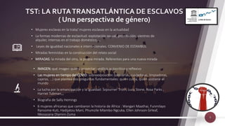 TST: LA RUTATRANSATLÁNTICA DE ESCLAVOS
( Una perspectiva de género)
9
• Mujeres esclavas en la trata/ mujeres esclavas en la actualidad
• La formas modernas de esclavitud: explotación sexual, prostitución, vientres de
alquiler, internas en el trabajo doméstico, …
• Leyes de igualdad nacionales e internacionales. CONVENIO DE ESTAMBUL
• Miradas feministas en la construcción del relato social
• MIRADAS: la mirada del otro, la propia mirada. Referentes para una nueva mirada
• IMAGEN: qué imagen quiero proyectar: análisis autocrítico y reflexivo
• Las mujeres en tiempo del COVID: sobreexposición (sanitarias, cuidadoras, limpiadoras,
cajeras, …) que plantea dos preguntas fundamentales: quién cuida, quién sostiene el
mundo
• La lucha por la emancipación y la igualdad: Sojourner Truth, Lucy Stone, Rosa Parks ,
Harriet Tubman,,,
• Biografía de Sally Hemings
• 6 mujeres africanas que cambiaron la historia de África : Wangari Maathai, Funmilayo
Ransome-Kuti, Hadijatou Mani, Phumzile Mlambo-Ngcuka, Ellen Johnson-Sirleaf,
Nkosazana Dlamini-Zuma
 