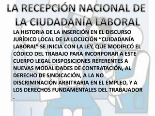 LA HISTORIA DE LA INSERCIÓN EN EL DISCURSO 
JURÍDICO LOCAL DE LA LOCUCIÓN “CUIDADANÍA 
LABORAL” SE INICIA CON LA LEY, QUE MODIFICÓ EL 
CÓDICO DEL TRABAJO PARA INCORPORAR A ESTE 
CUERPO LEGAL DISPOSICIONES REFERENTES A 
NUEVAS MODALIDADES DE CONTRATACIÓN, AL 
DERECHO DE SINDICACIÓN, A LA NO 
DISCRIMINACIÓN ARBITRARIA EN EL EMPLEO, Y A 
LOS DERECHOS FUNDAMENTALES DEL TRABAJADOR 
. 
 