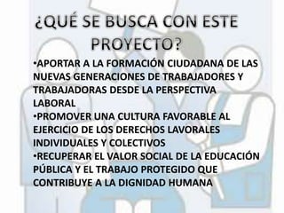 •APORTAR A LA FORMACIÓN CIUDADANA DE LAS 
NUEVAS GENERACIONES DE TRABAJADORES Y 
TRABAJADORAS DESDE LA PERSPECTIVA 
LABORAL 
•PROMOVER UNA CULTURA FAVORABLE AL 
EJERCICIO DE LOS DERECHOS LAVORALES 
INDIVIDUALES Y COLECTIVOS 
•RECUPERAR EL VALOR SOCIAL DE LA EDUCACIÓN 
PÚBLICA Y EL TRABAJO PROTEGIDO QUE 
CONTRIBUYE A LA DIGNIDAD HUMANA 
 