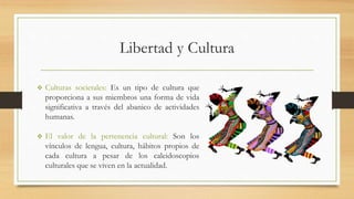 Libertad y Cultura
 Culturas societales: Es un tipo de cultura que
proporciona a sus miembros una forma de vida
significativa a través del abanico de actividades
humanas.
 El valor de la pertenencia cultural: Son los
vínculos de lengua, cultura, hábitos propios de
cada cultura a pesar de los caleidoscopios
culturales que se viven en la actualidad.
 