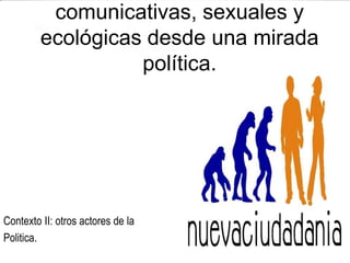 comunicativas, sexuales y
         ecológicas desde una mirada
                   política.




Contexto II: otros actores de la
Politica.
 