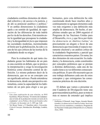 CIUDADANÍA Y DEMOCRACIA 
ciudadanía combina elementos de identi-dad 
10 
colectiva y de acceso a la justicia, y 
de ahí su potencial analítico y político.1 
Y en ambas dimensiones la ciudadanía 
apela a un sentido de igualdad, de supe-ración 
de las diferencias de toda índole 
por la vía de los derechos. Esta tensión en-tre 
la igualdad que presupone la ciudada-nía 
y la desigualdad de facto que imponen 
las sociedades modernas, incrementadas 
al límite por la globalización, ha sido y es 
uno de los ejes críticos de las teorías de la 
ciudadanía desde su origen.2 
Pero la evaluación de qué tanta ciu-dadanía 
gozan los habitantes de un país 
es una cuestión en debate, que se presta a 
la interpretación y exige la investigación 
histórica como elemento central de de-finición. 
Lo mismo podemos decir de la 
democracia, que no es un concepto con 
un significado unívoco. Puede entenderse 
la democracia, desde una perspectiva mi-nimalista, 
como la capacidad de los habi-tantes 
de un país para elegir a sus go-bernantes, 
pero esta definición ha sido 
cuestionada desde hace muchos años y 
continuamente se agregan elementos cada 
vez más exigentes a una definición más 
amplia de democracia. De hecho, el am-plísimo 
estudio que en 2004 organizó el 
Programa de las Naciones Unidas para 
el Desarrollo, pnud, y que lleva por título 
La democracia en América Latina,3 es 
precisamente un alegato a favor de una 
democracia que trascienda el espacio me-ramente 
electoral y un análisis crítico de 
la ciudadanía fragmentaria y parcial que 
caracteriza a nuestros países. En suma, los 
dos elementos de esta ecuación: la ciuda-danía 
y la democracia, están constituidos 
por conceptos polémicos que se prestan 
a distintas definiciones, cada una de las 
cuales tiene a su vez diferentes consecuen-cias 
políticas. Es por ello necesario que en 
este trabajo definamos cada uno de estos 
conceptos y que extraigamos las conse-cuencias 
prácticas de esta decisión. 
El debate que vamos a presentar en 
este Cuaderno de Divulgación tiene una 
gran trascendencia política, pues se trata ni 
más ni menos de entender qué implica 1 Una clara explicación de esta relación, en Will 
Kymlicka y Wayne Norman, “El retorno del ciudadano: 
una revisión de la producción reciente en teoría de la 
ciudadanía”, en La Política: Revista de Estudios sobre 
el Estado y la Sociedad, vol. 3, 1997, pp. 5-40. 
2 Ver Bryan Turner y P. Hamilton (eds.), Citizenship. 
Critical Concepts, Introducción, Routledge, Londres, 
1994. 
3 Guillermo O’Donnell, Jorge Vargas, Gerardo Munck 
(coords.), La democracia en América Latina: hacia una 
democracia de ciudadanas y ciudadanos, Programa de 
las Naciones Unidas para el Desarrollo (pnud), Buenos 
Aires, 2004. 
 