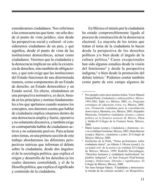 11 
considerarnos ciudadanos. Nos referimos 
a las consecuencias que tiene –no sólo des-de 
el punto de vista jurídico, sino desde 
las perspectivas social y cultural– el con-siderarnos 
ciudadanos de un país, y qué 
significa, desde el punto de vista de las 
instituciones democráticas, actuar como 
ciudadanos. Veremos que la ciudadanía y 
la democracia implican no sólo la existen-cia 
de derechos, sino también de obligacio-nes, 
y que esto exige que las instituciones 
del Estado funcionen de una determinada 
manera, como componentes de un Estado 
de derecho, un Estado democrático y un 
Estado social. En efecto, situándonos en 
una perspectiva normativa, es decir, basa-da 
en los principios y normas fundamenta-les 
a los que apelamos cuando usamos los 
conceptos, nos daremos cuenta que hablar 
de ciudadanía implica situarnos dentro de 
una democracia amplia y fuerte, operativa 
y no solamente discursiva, y también exige 
en contrapartida hablar de ciudadanos ac-tivos 
y no solamente pasivos. Para aclarar 
estos temas, en una primera sección de este 
trabajo abordaremos las diferentes pers-pectivas 
teóricas que informan el debate 
sobre la ciudadanía, desde dos ángulos: 
el de la sociología política, que explica el 
origen y desarrollo de los derechos (a los 
cuales daremos centralidad), y el de la 
filosofía política, que explica el significado 
y contenido de la ciudadanía. 
En México el interés por la ciudadanía 
ha estado comprensiblemente ligado al 
proceso de construcción de la democracia 
electoral. La mayoría de los textos que 
tratan el tema de la ciudadanía lo hacen 
desde la perspectiva de los derechos 
políticos y/o bien desde el ángulo de la 
cultura política.4 Casos excepcionales 
han sido algunos estudios desde la visión 
del feminismo5 y desde la perspectiva 
indígena,6 o bien desde la promoción del 
debate teórico.7 Podemos contar también 
como parte de este campo algunos de 
4 Por ejemplo, entre otros muchos títulos, Víctor Manuel 
Durand Ponte, Ciudadanía y cultura política: México, 
1993-2001, Siglo xxi, México, 2003; ife, Programa 
estratégico de educación cívica, ife, México, 2005; 
iedf, Formación ciudadana para la consolidación 
democrática, Memoria, iedf, México, 2003; Alejandro 
Monsiváis, Vislumbrar ciudadanía: jóvenes y cultura 
política en la frontera noroeste de México, Plaza 
y Valdés-El Colegio de la Frontera Norte, México, 
2004. 
5 Marta Lamas (comp.), Ciudadanía y feminismo, ife-unifem- 
Debate Feminista, México, 2001; Dalia Barrera 
(comp.), Mujeres, ciudadanía y poder, El Colegio de 
México, México, 2000. 
6 Guillermo de la Peña, “Notas preliminares sobre 
ciudadanía étnica”, en Alberto J. Olvera (coord.), La 
sociedad civil: de la teoría a la realidad, El Colegio 
de México, México, 1999; Rodolfo Stavenhagen, 
“Derechos humanos y ciudadanía multicultural: los 
pueblos indígenas”, en Jean Franςois Prud’homme 
(comp.), Demócratas, liberales y republicanos, El 
Colegio de México, México, 2000. 
7 Ver Juan Enrique Opazo, “Ciudadanía y democracia: 
la mirada de las ciencias sociales”, en Metapolítica, 
 