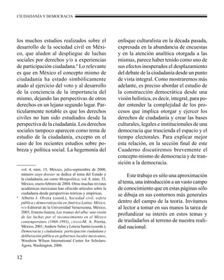 CIUDADANÍA Y DEMOCRACIA 
los muchos estudios realizados sobre el 
desarrollo de la sociedad civil en Méxi-co, 
12 
que aluden al despliegue de luchas 
sociales por derechos y/o a experiencias 
de participación ciudadana.8 Lo relevante 
es que en México el concepto mismo de 
ciudadanía ha estado simbólicamente 
atado al ejercicio del voto y al desarrollo 
de la conciencia de la importancia del 
mismo, dejando las perspectivas de otros 
derechos en un lejano segundo lugar. Par-ticularmente 
notable es que los derechos 
civiles no han sido estudiados desde la 
perspectiva de la ciudadanía. Los derechos 
sociales tampoco aparecen como tema de 
estudio de la ciudadanía, excepto en el 
caso de los recientes estudios sobre po-breza 
y política social. La hegemonía del 
enfoque culturalista en la década pasada, 
expresada en la abundancia de encuestas 
y en la atención analítica otorgada a las 
mismas, parece haber tenido como uno de 
sus efectos inesperados el desplazamiento 
del debate de la ciudadanía desde un punto 
de vista integral. Como mostraremos más 
adelante, es preciso abordar el estudio de 
la construcción democrática desde una 
visión holística, es decir, integral, para po-der 
entender la complejidad de los pro-cesos 
que implica otorgar y ejercer los 
derechos de ciudadanía y crear las bases 
culturales, legales e institucionales de una 
democracia que trascienda el espacio y el 
tiempo electorales. Para explicar mejor 
esta relación, en la sección final de este 
Cuaderno discutiremos brevemente el 
concepto mismo de democracia y de tran-sición 
a la democracia. 
Este trabajo es sólo una aproximación 
al tema, una introducción a un vasto campo 
de conocimiento que en estas páginas sólo 
se dibuja en sus contornos más generales 
dentro del campo de la teoría. Invitamos 
al lector a tomar en sus manos la tarea de 
profundizar su interés en estos temas y 
de trasladarlos al terreno de nuestra reali-dad 
nacional. 
vol. 4, núm. 15, México, julio-septiembre de 2000, 
número cuyo dossier se dedica al tema del Estado y 
la ciudadanía, así como Metapolítica, vol. 8, núm. 33, 
México, enero-febrero de 2004. Otras muchas revistas 
académicas mexicanas han ofrecido artículos sobre la 
ciudadanía desde perspectivas teóricas y empíricas. 
8 Alberto J. Olvera (coord.), Sociedad civil, esfera 
pública y democratización en América Latina: México, 
fce-Editorial de la Universidad Veracruzana, México, 
2003; Ernesto Isunza, Las tramas del alba: una visión 
de las luchas por el reconocimiento en el México 
contemporáneo (1968-1993), ciesas-M. A. Porrúa, 
México, 2001; Andrew Selee y Leticia Santín (coords.), 
Democracia y ciudadanía: participación ciudadana y 
deliberación pública en gobiernos locales mexicanos, 
Woodrow Wilson International Center for Scholars-Ágora, 
Washington, 2006. 
 