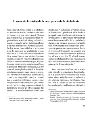 13 
El contexto histórico de la emergencia de la ciudadanía 
Para situar el debate sobre la ciudadanía 
en México es preciso reconocer que éste 
no es nuevo, y que hace ya casi 20 años 
que el discurso de la ciudadanía está en bo-ga 
no sólo en América Latina y en México, 
sino en el mundo. Varios factores explican 
el interés internacional por la ciudadanía. 
En los países desarrollados la recupera-ción 
del concepto de ciudadanía es una 
reacción a la crisis del llamado estado de 
bienestar en Europa, que inicia en los años 
setenta del siglo xx y se extiende como una 
ola en el resto del mundo europeo, trayen-do 
como consecuencia una disminución en 
la extensión de los servicios sociales, y por 
tanto el incumplimiento de los derechos 
sociales universales hasta entonces vigen-tes. 
Pero también responde a otras crisis, 
como la de integración moral y cultural 
que se interpreta en Estados Unidos como 
una pérdida de virtudes cívicas y de capital 
social,9 y a la crisis y reconstrucción de la 
democracia misma en otros lugares del 
mundo. La oleada democratizadora que 
Huntington10 ha llamado la “tercera ola de 
la democracia”, puede ser leída desde la 
perspectiva de la redemocratización o de 
la transición a la democracia, pero también 
como la reconstitución de la ciudadanía, 
siendo este proceso una preocupación 
más propiamente latinoamericana, preci-samente 
porque es en nuestra área donde 
el proceso de transición ha asumido una 
centralidad extraordinaria desde mediados 
los años ochenta. Son 20 años de transi-ciones 
donde la construcción ciudadana ha 
sido un elemento central, constitutivo del 
proceso de democratización.11 
Otro elemento histórico que nos per-mite 
entender la importancia de este deba-te 
es el colapso del socialismo real, mejor 
conocido en todo el mundo como la caída 
del Muro de Berlín, que tuvo lugar a fines 
de 1989. El hecho de que el socialismo 
haya colapsado en el horizonte simbólico 
9 Robert D. Putnam (ed.), Democracies in Flux, Oxford 
University Press, Nueva York, 2002. 
10 Samuel Huntington, The Third Wave: Democratization 
in Late Twenty Century, University of Oklahoma Press, 
Norman, 1991. 
11 Evelina Dagnino, Meanings of Citizenship in Latin 
America, Sussex, Institute of Development Studies, 
Working Paper 258, 2005. 
 