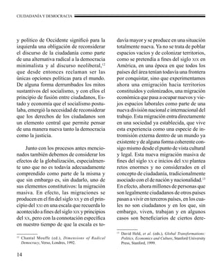 CIUDADANÍA Y DEMOCRACIA 
y político de Occidente significó para la 
izquierda una obligación de reconsiderar 
el discurso de la ciudadanía como parte 
de una alternativa radical a la democracia 
minimalista y al discurso neoliberal,12 
que desde entonces reclaman ser las 
únicas opciones políticas para el mundo. 
De alguna forma derrumbados los mitos 
sustantivos del socialismo, y con ellos el 
principio de fusión entre ciudadanos, Es-tado 
14 
y economía que el socialismo postu-laba, 
emergió la necesidad de reconsiderar 
que los derechos de los ciudadanos son 
un elemento central que permite pensar 
de una manera nueva tanto la democracia 
como la justicia. 
Junto con los procesos antes mencio-nados 
también debemos de considerar los 
efectos de la globalización, especialmen-te 
uno que no es todavía adecuadamente 
comprendido como parte de la misma y 
que sin embargo es, sin dudarlo, uno de 
sus elementos constitutivos: la migración 
masiva. En efecto, las migraciones se 
producen en el fin del siglo xx y en el prin-cipio 
del xxi en una escala que recuerda lo 
acontecido a fines del siglo xix y principios 
del xx, pero con la connotación específica 
en nuestro tiempo de que la escala es to-davía 
mayor y se produce en una situación 
totalmente nueva. Ya no se trata de poblar 
espacios vacíos y de colonizar territorios, 
como se pretendía a fines del siglo xix en 
América, en una época en que todos los 
países del área tenían todavía una frontera 
por conquistar, sino que experimentamos 
ahora una emigración hacia territorios 
constituidos y colonizados, una migración 
económica que pasa a ocupar nuevos y vie-jos 
espacios laborales como parte de una 
nueva división nacional e internacional del 
trabajo. Esta migración entra directamente 
en una sociedad ya establecida, que vive 
esta experiencia como una especie de in-tromisión 
externa dentro de un mundo ya 
existente y de alguna forma coherente con-sigo 
mismo desde el punto de vista cultural 
y legal. Esta nueva migración masiva de 
fines del siglo xx e inicios del xxi plantea 
retos enormes y no considerados en el 
concepto de ciudadanía, tradicionalmente 
asociado con el de nación y nacionalidad.13 
En efecto, ahora millones de personas que 
son legalmente ciudadanos de otros países 
pasan a vivir en terceros países, en los cua-les 
no son ciudadanos y en los que, sin 
embargo, viven, trabajan y en algunos 
casos son beneficiarios de ciertos dere- 
12 Chantal Mouffe (ed.), Dimensions of Radical 
Democracy, Verso, Londres, 1992. 
13 David Held, et al. (eds.), Global Transformations: 
Politics, Economics and Culture, Stanford University 
Press, Stanford, 1999. 
 