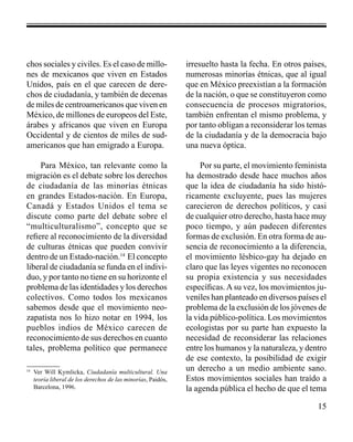 15 
chos sociales y civiles. Es el caso de millo-nes 
de mexicanos que viven en Estados 
Unidos, país en el que carecen de dere-chos 
de ciudadanía, y también de decenas 
de miles de centroamericanos que viven en 
México, de millones de europeos del Este, 
árabes y africanos que viven en Europa 
Occidental y de cientos de miles de sud-americanos 
que han emigrado a Europa. 
Para México, tan relevante como la 
migración es el debate sobre los derechos 
de ciudadanía de las minorías étnicas 
en grandes Estados-nación. En Europa, 
Canadá y Estados Unidos el tema se 
discute como parte del debate sobre el 
“multiculturalismo”, concepto que se 
refiere al reconocimiento de la diversidad 
de culturas étnicas que pueden convivir 
dentro de un Estado-nación.14 El concepto 
liberal de ciudadanía se funda en el indivi-duo, 
y por tanto no tiene en su horizonte el 
problema de las identidades y los derechos 
colectivos. Como todos los mexicanos 
sabemos desde que el movimiento neo-zapatista 
nos lo hizo notar en 1994, los 
pueblos indios de México carecen de 
reconocimiento de sus derechos en cuanto 
tales, problema político que permanece 
irresuelto hasta la fecha. En otros países, 
numerosas minorías étnicas, que al igual 
que en México preexistían a la formación 
de la nación, o que se constituyeron como 
consecuencia de procesos migratorios, 
también enfrentan el mismo problema, y 
por tanto obligan a reconsiderar los temas 
de la ciudadanía y de la democracia bajo 
una nueva óptica. 
Por su parte, el movimiento feminista 
ha demostrado desde hace muchos años 
que la idea de ciudadanía ha sido histó-ricamente 
excluyente, pues las mujeres 
carecieron de derechos políticos, y casi 
de cualquier otro derecho, hasta hace muy 
poco tiempo, y aún padecen diferentes 
formas de exclusión. En otra forma de au-sencia 
de reconocimiento a la diferencia, 
el movimiento lésbico-gay ha dejado en 
claro que las leyes vigentes no reconocen 
su propia existencia y sus necesidades 
específicas. A su vez, los movimientos ju-veniles 
han planteado en diversos países el 
problema de la exclusión de los jóvenes de 
la vida público-política. Los movimientos 
ecologistas por su parte han expuesto la 
necesidad de reconsiderar las relaciones 
entre los humanos y la naturaleza, y dentro 
de ese contexto, la posibilidad de exigir 
un derecho a un medio ambiente sano. 
Estos movimientos sociales han traído a 
la agenda pública el hecho de que el tema 
14 Ver Will Kymlicka, Ciudadanía multicultural. Una 
teoría liberal de los derechos de las minorías, Paidós, 
Barcelona, 1996. 
 