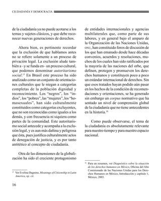 CIUDADANÍA Y DEMOCRACIA 
de la ciudadanía ya no puede acotarse a los 
temas y sujetos clásicos, y que debe reco-nocer 
16 
nuevas generaciones de derechos. 
Ahora bien, es pertinente recordar 
que la exclusión de que hablamos antes 
no se refiere solamente a un proceso de 
privación legal. La exclusión alude tam-bién 
a –y se funda en– un proceso cultural, 
que podemos denominar autoritarismo 
social.15 En Brasil este proceso ha sido 
analizado como un conjunto de orientacio-nes 
culturales que le niegan a categorías 
completas de la población dignidad y 
reconocimiento. Los “negros”, los “in-dios”, 
los “pobres”, las “mujeres”, los “ho-mosexuales”, 
han sido culturalmente 
constituidos como categorías excluyentes, 
que no son reconocidas como iguales a los 
demás, y con frecuencia ni siquiera como 
partes de la comunidad. Este autoritaris-mo 
social antecede y acompaña a la exclu-sión 
legal, y es aun más dañina y peligrosa 
que ésta, pues justifica culturalmente actos 
de denegación de justicia, y es por tanto 
antitético al concepto de ciudadanía. 
Otra de las dimensiones de la globali-zación 
ha sido el creciente protagonismo 
de entidades internacionales y agencias 
multilaterales que, como parte de sus 
labores, y en general bajo el amparo de 
la Organización de las Naciones Unidas, 
onu, han constituido foros de discusión de 
los que han emanado desde hace décadas 
convenios, acuerdos y resoluciones, mu-chos 
de los cuales han sido ratificados por 
la mayoría de las naciones del orbe, que 
definen, protegen y promueven los dere-chos 
humanos y constituyen poco a poco 
un estándar internacional de derechos. Sin 
que esos tratados hayan podido aún pasar 
en los hechos de la condición de recomen-daciones 
y orientaciones, se ha generado 
sin embargo un corpus normativo que ha 
sentado un nivel de comprensión global 
de la ciudadanía que no tiene antecedentes 
en la historia.16 
Como puede observarse, el tema de 
la ciudadanía es absolutamente relevante 
para nuestro tiempo y para nuestro espacio 
nacional. 
15 Ver Evelina Dagnino, Meanings of Citizenship in Latin 
America, op. cit. 
16 Para un resumen, ver Diagnóstico sobre la situación 
de los derechos humanos en México, Oficina del Alto 
Comisionado de las Naciones Unidas para los Dere-chos 
Humanos en México, Introducción y capítulo 1, 
México, 2003. 
 