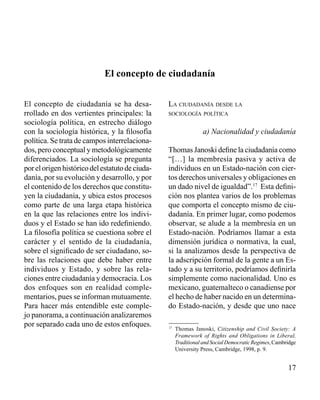 17 
El concepto de ciudadanía 
El concepto de ciudadanía se ha desa-rrollado 
en dos vertientes principales: la 
sociología política, en estrecho diálogo 
con la sociología histórica, y la filosofía 
política. Se trata de campos interrelaciona-dos, 
pero conceptual y metodológicamente 
diferenciados. La sociología se pregunta 
por el origen histórico del estatuto de ciuda-danía, 
por su evolución y desarrollo, y por 
el contenido de los derechos que constitu-yen 
la ciudadanía, y ubica estos procesos 
como parte de una larga etapa histórica 
en la que las relaciones entre los indivi-duos 
y el Estado se han ido redefiniendo. 
La filosofía política se cuestiona sobre el 
carácter y el sentido de la ciudadanía, 
sobre el significado de ser ciudadano, so-bre 
las relaciones que debe haber entre 
individuos y Estado, y sobre las rela-ciones 
entre ciudadanía y democracia. Los 
dos enfoques son en realidad comple-mentarios, 
pues se informan mutuamente. 
Para hacer más entendible este comple-jo 
panorama, a continuación analizaremos 
por separado cada uno de estos enfoques. 
La ciudadanía desde la 
sociología política 
a) Nacionalidad y ciudadanía 
Thomas Janoski define la ciudadanía como 
“[…] la membresía pasiva y activa de 
individuos en un Estado-nación con cier-tos 
derechos universales y obligaciones en 
un dado nivel de igualdad”.17 Esta defini-ción 
nos plantea varios de los problemas 
que comporta el concepto mismo de ciu-dadanía. 
En primer lugar, como podemos 
observar, se alude a la membresía en un 
Estado-nación. Podríamos llamar a esta 
dimensión jurídica o normativa, la cual, 
si la analizamos desde la perspectiva de 
la adscripción formal de la gente a un Es-tado 
y a su territorio, podríamos definirla 
simplemente como nacionalidad. Uno es 
mexicano, guatemalteco o canadiense por 
el hecho de haber nacido en un determina-do 
Estado-nación, y desde que uno nace 
17 Thomas Janoski, Citizenship and Civil Society: A 
Framework of Rights and Obligations in Liberal, 
Traditional and Social Democratic Regimes, Cambridge 
University Press, Cambridge, 1998, p. 9. 
 