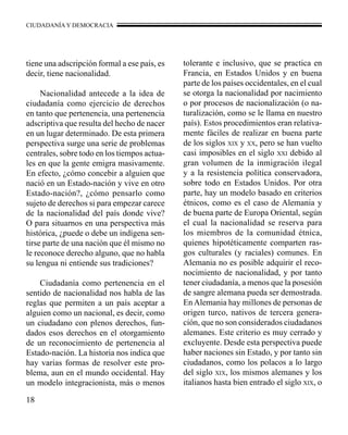 CIUDADANÍA Y DEMOCRACIA 
tiene una adscripción formal a ese país, es 
decir, tiene nacionalidad. 
18 
Nacionalidad antecede a la idea de 
ciudadanía como ejercicio de derechos 
en tanto que pertenencia, una pertenencia 
adscriptiva que resulta del hecho de nacer 
en un lugar determinado. De esta primera 
perspectiva surge una serie de problemas 
centrales, sobre todo en los tiempos actua-les 
en que la gente emigra masivamente. 
En efecto, ¿cómo concebir a alguien que 
nació en un Estado-nación y vive en otro 
Estado-nación?, ¿cómo pensarlo como 
sujeto de derechos si para empezar carece 
de la nacionalidad del país donde vive? 
O para situarnos en una perspectiva más 
histórica, ¿puede o debe un indígena sen-tirse 
parte de una nación que él mismo no 
le reconoce derecho alguno, que no habla 
su lengua ni entiende sus tradiciones? 
Ciudadanía como pertenencia en el 
sentido de nacionalidad nos habla de las 
reglas que permiten a un país aceptar a 
alguien como un nacional, es decir, como 
un ciudadano con plenos derechos, fun-dados 
esos derechos en el otorgamiento 
de un reconocimiento de pertenencia al 
Estado-nación. La historia nos indica que 
hay varias formas de resolver este pro-blema, 
aun en el mundo occidental. Hay 
un modelo integracionista, más o menos 
tolerante e inclusivo, que se practica en 
Francia, en Estados Unidos y en buena 
parte de los países occidentales, en el cual 
se otorga la nacionalidad por nacimiento 
o por procesos de nacionalización (o na-turalización, 
como se le llama en nuestro 
país). Estos procedimientos eran relativa-mente 
fáciles de realizar en buena parte 
de los siglos xix y xx, pero se han vuelto 
casi imposibles en el siglo xxi debido al 
gran volumen de la inmigración ilegal 
y a la resistencia política conservadora, 
sobre todo en Estados Unidos. Por otra 
parte, hay un modelo basado en criterios 
étnicos, como es el caso de Alemania y 
de buena parte de Europa Oriental, según 
el cual la nacionalidad se reserva para 
los miembros de la comunidad étnica, 
quienes hipotéticamente comparten ras-gos 
culturales (y raciales) comunes. En 
Alemania no es posible adquirir el reco-nocimiento 
de nacionalidad, y por tanto 
tener ciudadanía, a menos que la posesión 
de sangre alemana pueda ser demostrada. 
En Alemania hay millones de personas de 
origen turco, nativos de tercera genera-ción, 
que no son considerados ciudadanos 
alemanes. Este criterio es muy cerrado y 
excluyente. Desde esta perspectiva puede 
haber naciones sin Estado, y por tanto sin 
ciudadanos, como los polacos a lo largo 
del siglo xix, los mismos alemanes y los 
italianos hasta bien entrado el siglo xix, o 
 