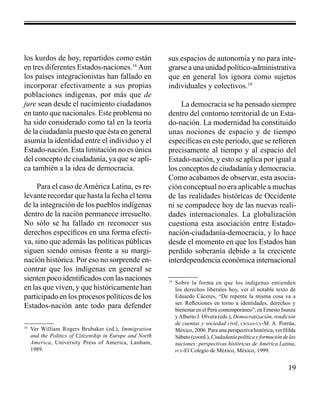 19 
los kurdos de hoy, repartidos como están 
en tres diferentes Estados-naciones.18 Aun 
los países integracionistas han fallado en 
incorporar efectivamente a sus propias 
poblaciones indígenas, por más que de 
jure sean desde el nacimiento ciudadanos 
en tanto que nacionales. Este problema no 
ha sido considerado como tal en la teoría 
de la ciudadanía puesto que ésta en general 
asumía la identidad entre el individuo y el 
Estado-nación. Esta limitación no es única 
del concepto de ciudadanía, ya que se apli-ca 
también a la idea de democracia. 
Para el caso de América Latina, es re-levante 
recordar que hasta la fecha el tema 
de la integración de los pueblos indígenas 
dentro de la nación permanece irresuelto. 
No sólo se ha fallado en reconocer sus 
derechos específicos en una forma efecti-va, 
sino que además las políticas públicas 
siguen siendo omisas frente a su margi-nación 
histórica. Por eso no sorprende en-contrar 
que los indígenas en general se 
sienten poco identificados con las naciones 
en las que viven, y que históricamente han 
participado en los procesos políticos de los 
Estados-nación ante todo para defender 
18 Ver William Rogers Brubaker (ed.), Immigration 
and the Politics of Citizenship in Europe and North 
America, University Press of America, Lanham, 
1989. 
sus espacios de autonomía y no para inte-grarse 
a una unidad político-administrativa 
que en general los ignora como sujetos 
individuales y colectivos.19 
La democracia se ha pensado siempre 
dentro del contorno territorial de un Esta-do- 
nación. La modernidad ha constituido 
unas nociones de espacio y de tiempo 
específicas en este periodo, que se refieren 
precisamente al tiempo y al espacio del 
Estado-nación, y esto se aplica por igual a 
los conceptos de ciudadanía y democracia. 
Como acabamos de observar, esta asocia-ción 
conceptual no era aplicable a muchas 
de las realidades históricas de Occidente 
ni se compadece hoy de las nuevas reali-dades 
internacionales. La globalización 
cuestiona esta asociación entre Estado-nación- 
ciudadanía-democracia, y lo hace 
desde el momento en que los Estados han 
perdido soberanía debido a la creciente 
interdependencia económica internacional 
19 Sobre la forma en que los indígenas entienden 
los derechos liberales hoy, ver el notable texto de 
Eduardo Cáceres, “De repente la misma cosa va a 
ser. Reflexiones en torno a identidades, derechos y 
bienestar en el Perú contemporáneo”, en Ernesto Isunza 
y Alberto J. Olvera (eds.), Democratización, rendición 
de cuentas y sociedad civil, ciesas-uv-M. A. Porrúa, 
México, 2006. Para una perspectiva histórica, ver Hilda 
Sábato (coord.), Ciudadanía política y formación de las 
naciones: perspectivas históricas de América Latina, 
fce-El Colegio de México, México, 1999. 
 