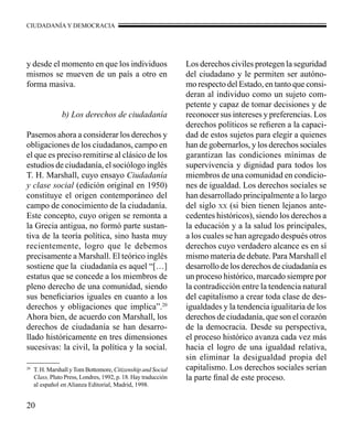 CIUDADANÍA Y DEMOCRACIA 
y desde el momento en que los individuos 
mismos se mueven de un país a otro en 
forma masiva. 
20 
b) Los derechos de ciudadanía 
Pasemos ahora a considerar los derechos y 
obligaciones de los ciudadanos, campo en 
el que es preciso remitirse al clásico de los 
estudios de ciudadanía, el sociólogo inglés 
T. H. Marshall, cuyo ensayo Ciudadanía 
y clase social (edición original en 1950) 
constituye el origen contemporáneo del 
campo de conocimiento de la ciudadanía. 
Este concepto, cuyo origen se remonta a 
la Grecia antigua, no formó parte sustan-tiva 
de la teoría política, sino hasta muy 
recientemente, logro que le debemos 
precisamente a Marshall. El teórico inglés 
sostiene que la ciudadanía es aquel “[…] 
estatus que se concede a los miembros de 
pleno derecho de una comunidad, siendo 
sus beneficiarios iguales en cuanto a los 
derechos y obligaciones que implica”.20 
Ahora bien, de acuerdo con Marshall, los 
derechos de ciudadanía se han desarro-llado 
históricamente en tres dimensiones 
sucesivas: la civil, la política y la social. 
Los derechos civiles protegen la seguridad 
del ciudadano y le permiten ser autóno-mo 
respecto del Estado, en tanto que consi-deran 
al individuo como un sujeto com-petente 
y capaz de tomar decisiones y de 
reconocer sus intereses y preferencias. Los 
derechos políticos se refieren a la capaci-dad 
de estos sujetos para elegir a quienes 
han de gobernarlos, y los derechos sociales 
garantizan las condiciones mínimas de 
supervivencia y dignidad para todos los 
miembros de una comunidad en condicio-nes 
de igualdad. Los derechos sociales se 
han desarrollado principalmente a lo largo 
del siglo xx (si bien tienen lejanos ante-cedentes 
históricos), siendo los derechos a 
la educación y a la salud los principales, 
a los cuales se han agregado después otros 
derechos cuyo verdadero alcance es en sí 
mismo materia de debate. Para Marshall el 
desarrollo de los derechos de ciudadanía es 
un proceso histórico, marcado siempre por 
la contradicción entre la tendencia natural 
del capitalismo a crear toda clase de des-igualdades 
y la tendencia igualitaria de los 
derechos de ciudadanía, que son el corazón 
de la democracia. Desde su perspectiva, 
el proceso histórico avanza cada vez más 
hacia el logro de una igualdad relativa, 
sin eliminar la desigualdad propia del 
capitalismo. Los derechos sociales serían 
la parte final de este proceso. 
20 T. H. Marshall y Tom Bottomore, Citizenship and Social 
Class, Pluto Press, Londres, 1992, p. 18. Hay traducción 
al español en Alianza Editorial, Madrid, 1998. 
 