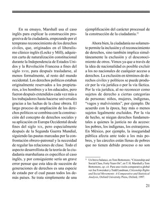 21 
En su ensayo, Marshall usa el caso 
inglés para explicar la construcción pro-gresiva 
de la ciudadanía, empezando por el 
temprano reconocimiento de los derechos 
civiles, que, originados en el liberalis-mo 
clásico inglés (Locke y Mill), adquie-ren 
carta de naturalización constitucional 
durante la Independencia de Estados Uni-dos 
y la Revolución Francesa a fines del 
siglo xviii, para después trasladarse, al 
menos formalmente, al resto del mundo 
occidental. Los derechos políticos estaban 
originalmente reservados a los propieta-rios, 
a los hombres y a los educados, pero 
fueron después extendidos cada vez más a 
los trabajadores hasta hacerse universales 
gracias a las luchas de la clase obrera. El 
largo proceso de ampliación de los dere-chos 
políticos se combina con la construc-ción 
del concepto de derechos sociales y 
su aplicación en Europa Occidental desde 
fines del siglo xix, pero especialmente 
después de la Segunda Guerra Mundial, 
siguiendo las pautas marcadas por la con-frontación 
obrero-patronal y la necesidad 
de regular las relaciones de clase. Todo el 
aspecto desarrollista de la teoría de la ciu-dadanía 
marshaliana es específico al caso 
inglés, y por consiguiente sería un grave 
error pensar que esta idea de sucesión de 
generaciones de derechos es una especie 
de estado por el cual pasan todos los de-más 
países. Se trata simplemente de una 
ejemplificación del carácter procesual de 
la construcción de la ciudadanía.21 
Ahora bien, la ciudadanía no solamen-te 
permite la inclusión y el reconocimiento 
de derechos, sino también implica simul-táneamente 
la exclusión y el desconoci-miento 
de otros. Vimos ya que a través de 
la idea de nacionalidad es posible excluir 
a los no nacionales de cualquier acceso a 
derechos. La exclusión en términos de de-rechos 
civiles y políticos se puede produ-cir 
por la vía jurídica o por la vía fáctica. 
Por la vía jurídica, al no reconocer como 
sujetos de derecho a ciertas categorías 
de personas: niños, mujeres, indígenas, 
“vagos y malvivientes”, por ejemplo. De 
acuerdo con la época, hay más o menos 
sujetos legalmente excluidos. Por la vía 
de hecho, se niegan derechos fundamen-tales 
a quienes la justicia no da acceso: 
los pobres, los indígenas, los extranjeros. 
En México, por ejemplo, la inseguridad 
pública afecta ante todo a los más po-bres, 
y las cárceles están llenas de pobres 
que no tienen debido proceso o no son 
21 Un breve balance, en Tom Bottomore, “Citizenship and 
Social Class, Forty Years On”, en T. H. Marshall y Tom 
Bottomore, op. cit. Para una visión comparativa global 
ver Joe Foweraker y Todd Landman, Citizenship Rights 
and Social Movements: A Comparative and Statistical 
Analysis, Oxford University Press, Oxford, 1997. 
 