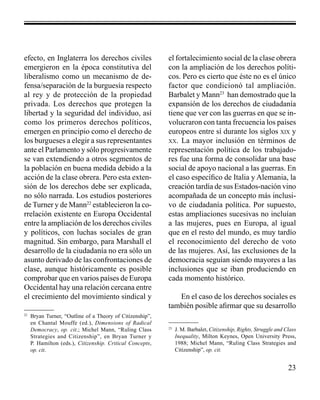 23 
efecto, en Inglaterra los derechos civiles 
emergieron en la época constitutiva del 
liberalismo como un mecanismo de de-fensa/ 
separación de la burguesía respecto 
al rey y de protección de la propiedad 
privada. Los derechos que protegen la 
libertad y la seguridad del individuo, así 
como los primeros derechos políticos, 
emergen en principio como el derecho de 
los burgueses a elegir a sus representantes 
ante el Parlamento y sólo progresivamente 
se van extendiendo a otros segmentos de 
la población en buena medida debido a la 
acción de la clase obrera. Pero esta exten-sión 
de los derechos debe ser explicada, 
no sólo narrada. Los estudios posteriores 
de Turner y de Mann22 establecieron la co-rrelación 
existente en Europa Occidental 
entre la ampliación de los derechos civiles 
y políticos, con luchas sociales de gran 
magnitud. Sin embargo, para Marshall el 
desarrollo de la ciudadanía no era sólo un 
asunto derivado de las confrontaciones de 
clase, aunque históricamente es posible 
comprobar que en varios países de Europa 
Occidental hay una relación cercana entre 
el crecimiento del movimiento sindical y 
el fortalecimiento social de la clase obrera 
con la ampliación de los derechos políti-cos. 
Pero es cierto que éste no es el único 
factor que condicionó tal ampliación. 
Barbalet y Mann23 han demostrado que la 
expansión de los derechos de ciudadanía 
tiene que ver con las guerras en que se in-volucraron 
con tanta frecuencia los países 
europeos entre sí durante los siglos xix y 
xx. La mayor inclusión en términos de 
representación política de los trabajado-res 
fue una forma de consolidar una base 
social de apoyo nacional a las guerras. En 
el caso específico de Italia y Alemania, la 
creación tardía de sus Estados-nación vino 
acompañada de un concepto más inclusi-vo 
de ciudadanía política. Por supuesto, 
estas ampliaciones sucesivas no incluían 
a las mujeres, pues en Europa, al igual 
que en el resto del mundo, es muy tardío 
el reconocimiento del derecho de voto 
de las mujeres. Así, las exclusiones de la 
democracia seguían siendo mayores a las 
inclusiones que se iban produciendo en 
cada momento histórico. 
En el caso de los derechos sociales es 
también posible afirmar que su desarrollo 
22 Bryan Turner, “Outline of a Theory of Citizenship”, 
en Chantal Mouffe (ed.), Dimensions of Radical 
Democracy, op. cit.; Michel Mann, “Ruling Class 
Strategies and Citizenship”, en Bryan Turner y 
P. Hamilton (eds.), Citizenship. Critical Concepts, 
op. cit. 
23 J. M. Barbalet, Citizenship, Rights, Struggle and Class 
Inequality, Milton Keynes, Open University Press, 
1988; Michel Mann, “Ruling Class Strategies and 
Citizenship”, op. cit. 
 