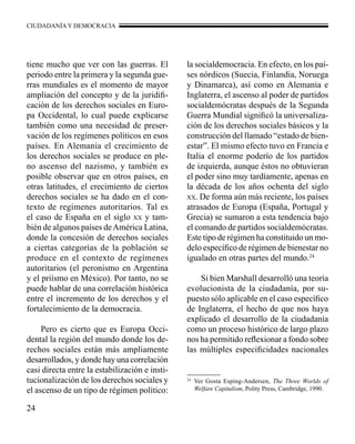 CIUDADANÍA Y DEMOCRACIA 
tiene mucho que ver con las guerras. El 
periodo entre la primera y la segunda gue-rras 
24 
mundiales es el momento de mayor 
ampliación del concepto y de la juridifi-cación 
de los derechos sociales en Euro-pa 
Occidental, lo cual puede explicarse 
también como una necesidad de preser-vación 
de los regímenes políticos en esos 
países. En Alemania el crecimiento de 
los derechos sociales se produce en ple-no 
ascenso del nazismo, y también es 
posible observar que en otros países, en 
otras latitudes, el crecimiento de ciertos 
derechos sociales se ha dado en el con-texto 
de regímenes autoritarios. Tal es 
el caso de España en el siglo xx y tam-bién 
de algunos países de América Latina, 
donde la concesión de derechos sociales 
a ciertas categorías de la población se 
produce en el contexto de regímenes 
autoritarios (el peronismo en Argentina 
y el priísmo en México). Por tanto, no se 
puede hablar de una correlación histórica 
entre el incremento de los derechos y el 
fortalecimiento de la democracia. 
Pero es cierto que es Europa Occi-dental 
la región del mundo donde los de-rechos 
sociales están más ampliamente 
desarrollados, y donde hay una correlación 
casi directa entre la estabilización e insti-tucionalización 
de los derechos sociales y 
el ascenso de un tipo de régimen político: 
la socialdemocracia. En efecto, en los paí-ses 
nórdicos (Suecia, Finlandia, Noruega 
y Dinamarca), así como en Alemania e 
Inglaterra, el ascenso al poder de partidos 
socialdemócratas después de la Segunda 
Guerra Mundial significó la universaliza-ción 
de los derechos sociales básicos y la 
construcción del llamado “estado de bien-estar”. 
El mismo efecto tuvo en Francia e 
Italia el enorme poderío de los partidos 
de izquierda, aunque éstos no obtuvieran 
el poder sino muy tardíamente, apenas en 
la década de los años ochenta del siglo 
xx. De forma aún más reciente, los países 
atrasados de Europa (España, Portugal y 
Grecia) se sumaron a esta tendencia bajo 
el comando de partidos socialdemócratas. 
Este tipo de régimen ha constituido un mo-delo 
específico de régimen de bienestar no 
igualado en otras partes del mundo.24 
Si bien Marshall desarrolló una teoría 
evolucionista de la ciudadanía, por su-puesto 
sólo aplicable en el caso específico 
de Inglaterra, el hecho de que nos haya 
explicado el desarrollo de la ciudadanía 
como un proceso histórico de largo plazo 
nos ha permitido reflexionar a fondo sobre 
las múltiples especificidades nacionales 
24 Ver Gosta Esping-Andersen, The Three Worlds of 
Welfare Capitalism, Polity Press, Cambridge, 1990. 
 