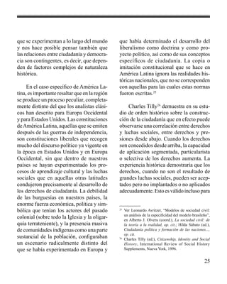 25 
que se experimentan a lo largo del mundo 
y nos hace posible pensar también que 
las relaciones entre ciudadanía y democra-cia 
son contingentes, es decir, que depen-den 
de factores complejos de naturaleza 
histórica. 
En el caso específico de América La-tina, 
es importante resaltar que en la región 
se produce un proceso peculiar, completa-mente 
distinto del que los analistas clási-cos 
han descrito para Europa Occidental 
y para Estados Unidos. Las constituciones 
de América Latina, aquellas que se emiten 
después de las guerras de independencia, 
son constituciones liberales que recogen 
mucho del discurso político ya vigente en 
la época en Estados Unidos y en Europa 
Occidental, sin que dentro de nuestros 
países se hayan experimentado los pro-cesos 
de aprendizaje cultural y las luchas 
sociales que en aquellas otras latitudes 
condujeron precisamente al desarrollo de 
los derechos de ciudadanía. La debilidad 
de las burguesías en nuestros países, la 
enorme fuerza económica, política y sim-bólica 
que tenían los actores del pasado 
colonial (sobre todo la Iglesia y la oligar-quía 
terrateniente), y la presencia masiva 
de comunidades indígenas como una parte 
sustancial de la población, configuraban 
un escenario radicalmente distinto del 
que se había experimentado en Europa y 
que había determinado el desarrollo del 
liberalismo como doctrina y como pro-yecto 
político, así como de sus conceptos 
específicos de ciudadanía. La copia o 
imitación constitucional que se hace en 
América Latina ignora las realidades his-tóricas 
nacionales, que no se corresponden 
con aquellas para las cuales estas normas 
fueron escritas.25 
Charles Tilly26 demuestra en su estu-dio 
de orden histórico sobre la construc-ción 
de la ciudadanía que en efecto puede 
observarse una correlación entre derechos 
y luchas sociales, entre derechos y pre-siones 
desde abajo. Cuando los derechos 
son concedidos desde arriba, la capacidad 
de aplicación segmentada, particularista 
o selectiva de los derechos aumenta. La 
experiencia histórica demostraría que los 
derechos, cuando no son el resultado de 
grandes luchas sociales, pueden ser acep-tados 
pero no implantados o no aplicados 
adecuadamente. Esto es válido incluso para 
25 Ver Leonardo Avritzer, “Modelos de sociedad civil: 
un análisis de la especificidad del modelo brasileño”, 
en Alberto J. Olvera (coord.), La sociedad civil: de 
la teoría a la realidad, op. cit.; Hilda Sábato (ed.), 
Ciudadanía política y formación de las naciones..., 
op. cit. 
26 Charles Tilly (ed.), Citizenship, Identity and Social 
History, International Review of Social History 
Supplements, Nueva York, 1996. 
 