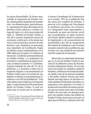 CIUDADANÍA Y DEMOCRACIA 
los países desarrollados. Ya hemos men-cionado 
26 
la experiencia de Estados Uni-dos, 
donde grandes segmentos de la pobla-ción 
–los afroamericanos, particularmen-te– 
permanecieron fuera del campo de los 
derechos civiles, políticos y sociales a lo 
largo del siglo xix y de la mayor parte del 
siglo xx. También en Estados Unidos, a 
raíz de la reciente emigración masiva de 
mexicanos a dicho país, se ha creado una 
nueva casta de personas carentes de todo 
derecho y que constituyen un porcentaje 
muy importante de la población. Según 
los últimos censos estadounidenses, en el 
2002 había por lo menos 6.2 millones de 
mexicanos residiendo permanentemente 
en Estados Unidos, y si ampliamos los 
horizontes a la población de origen mexi-cano, 
el número aumenta a 11.2 millones. 
Estamos hablando de más del 5% de la 
población, y si incluimos a todos los in-migrantes 
ilegales o con permanencia en 
Estados Unidos, pero sin estatuto de ciu-dadanía, 
el número se incrementa hasta 21 
millones, o sea 10% de la población.27 Esta 
cifra supera el porcentaje que a lo largo del 
siglo xx representaron los afroamericanos 
dentro de Estados Unidos, lo cual nos 
indica que en el país que se considera a 
sí mismo el paradigma de la democracia 
en el mundo, 10% de su población hoy 
día carece por completo de derechos, a 
pesar de vivir y trabajar ahí. Esto plantea 
un problema gravísimo de exclusión. 
Los inmigrantes están organizándose y 
levantando un gran movimiento social 
que eventualmente, en algún momento 
en el futuro, deberá conducir a un proceso 
de legalización y de reconocimiento de 
nacionalidad y por ello de otorgamiento 
del estatuto de ciudadanía a por lo menos 
una parte sustantiva de esa población, que 
en tanto vive una condición de exclusión 
total del campo de los derechos. 
Ahora bien, es importante mencionar 
que en el caso de Estados Unidos la ma-yoría 
de la población carece de derechos 
sociales propiamente dichos. En ese país 
nunca ha existido un verdadero estado de 
bienestar, a diferencia de Europa Occiden-tal, 
donde a raíz de las guerras mundiales 
y del poder sindical enorme que hubo 
durante una larga época, los derechos so-ciales 
quedaron firmemente estatuidos y se 
expresaron como derechos a la salud y a 
la educación accesibles de manera univer-sal, 
que no existen como tales en Estados 
Unidos. Por otro lado, los derechos polí-ticos 
son también mucho más débiles en 
Estados Unidos, puesto que en ese país, al 
igual que en México, el ejercicio del voto 
27 Cristina Escobar, “Extraterritorial Political Rights and 
Dual Citizenship in Latin America”, en Latin American 
Research Review, vol. 42, núm. 3, 2007. 
 
