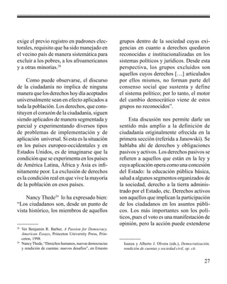 27 
exige el previo registro en padrones elec-torales, 
requisito que ha sido manejado en 
el vecino país de manera sistemática para 
excluir a los pobres, a los afroamericanos 
y a otras minorías.28 
Como puede observarse, el discurso 
de la ciudadanía no implica de ninguna 
manera que los derechos hoy día aceptados 
universalmente sean en efecto aplicados a 
toda la población. Los derechos, que cons-tituyen 
el corazón de la ciudadanía, siguen 
siendo aplicados de manera segmentada y 
parcial y experimentando diversos tipos 
de problemas de implementación y de 
aplicación universal. Si esta es la situación 
en los países europeo-occidentales y en 
Estados Unidos, es de imaginarse que la 
condición que se experimenta en los países 
de América Latina, África y Asia es infi-nitamente 
peor. La exclusión de derechos 
es la condición real en que vive la mayoría 
de la población en esos países. 
Nancy Thede29 lo ha expresado bien: 
“Los ciudadanos son, desde un punto de 
vista histórico, los miembros de aquellos 
grupos dentro de la sociedad cuyas exi-gencias 
en cuanto a derechos quedaron 
reconocidas e institucionalizadas en los 
sistemas políticos y jurídicos. Desde esta 
perspectiva, los grupos excluidos son 
aquellos cuyos derechos […] articulados 
por ellos mismos, no forman parte del 
consenso social que sustenta y define 
el sistema político; por lo tanto, el motor 
del cambio democrático viene de estos 
grupos no reconocidos”. 
Esta discusión nos permite darle un 
sentido más amplio a la definición de 
ciudadanía originalmente ofrecida en la 
primera sección (referida a Janowski). Se 
hablaba ahí de derechos y obligaciones 
pasivos y activos. Los derechos pasivos se 
refieren a aquellos que están en la ley y 
cuya aplicación opera como una concesión 
del Estado: la educación pública básica, 
salud a algunos segmentos organizados de 
la sociedad, derecho a la tierra adminis-trado 
por el Estado, etc. Derechos activos 
son aquellos que implican la participación 
de los ciudadanos en los asuntos públi-cos. 
Los más importantes son los polí-ticos, 
pues el voto es una manifestación de 
opinión, pero la acción puede extenderse 
28 Ver Benjamin R. Barber, A Passion for Democracy, 
American Essays, Princeton University Press, Prin-ceton, 
1998. 
29 Nancy Thede, “Derechos humanos, nuevas democracias 
y rendición de cuentas: nuevos desafíos”, en Ernesto 
Isunza y Alberto J. Olvera (eds.), Democratización, 
rendición de cuentas y sociedad civil, op. cit. 
 