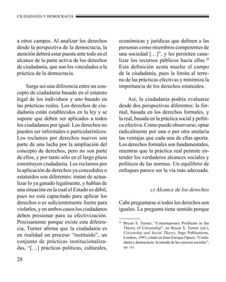 CIUDADANÍA Y DEMOCRACIA 
a otros campos. Al analizar los derechos 
desde la perspectiva de la democracia, la 
atención deberá estar puesta ante todo en el 
alcance de la parte activa de los derechos 
de ciudadanía, que son los vinculados a la 
práctica de la democracia. 
28 
Surge así una diferencia entre un con-cepto 
de ciudadanía basado en el estatuto 
legal de los individuos y uno basado en 
las prácticas reales. Los derechos de ciu-dadanía 
están establecidos en la ley y se 
supone que deben ser aplicados a todos 
los ciudadanos por igual. Los derechos no 
pueden ser informales o particularísticos. 
Los reclamos por derechos nuevos son 
parte de una lucha por la ampliación del 
concepto de derechos, pero no son parte 
de ellos, y por tanto sólo en el largo plazo 
constituyen ciudadanía. Los reclamos por 
la aplicación de derechos ya concedidos o 
estatuidos son diferentes: tratan de actua-lizar 
lo ya ganado legalmente, y hablan de 
una situación en la cual el Estado es débil, 
pues no está capacitado para aplicar los 
derechos o es suficientemente fuerte para 
violarlos, y en ambos casos los ciudadanos 
deben presionar para su efectivización. 
Precisamente porque existe esta diferen-cia, 
Turner afirma que la ciudadanía es 
en realidad un proceso “instituido”, un 
conjunto de prácticas institucionaliza-das, 
“[…] prácticas políticas, culturales, 
económicas y jurídicas que definen a las 
personas como miembros competentes de 
una sociedad […]”, y les permiten cana-lizar 
los recursos públicos hacia ellas.30 
Esta definición acota mucho el campo 
de la ciudadanía, pues la limita al terre-no 
de las prácticas efectivas y minimiza la 
importancia de los derechos estatuidos. 
Así, la ciudadanía podría evaluarse 
desde dos perspectivas diferentes: la for-mal, 
basada en los derechos formales, y 
la real, basada en la práctica social y políti-ca 
efectiva. Como puede observarse, optar 
radicalmente por una o por otra anularía 
las ventajas que cada una de ellas aporta. 
Los derechos formales son fundamentales, 
mientras que la práctica real permite en-tender 
los verdaderos alcances sociales y 
políticos de las normas. Un equilibrio de 
enfoques parece ser la vía más adecuada. 
c) Alcance de los derechos 
Cabe preguntarse si todos los derechos son 
iguales. La pregunta tiene sentido porque 
30 Bryan S. Turner, “Contemporary Problems in the 
Theory of Citizenship”, en Bryan S. Turner (ed.), 
Citizenship and Social Theory, Sage Publications, 
Londres, 1993, citado en Juan Enrique Opazo, “Ciuda-danía 
y democracia: la mirada de las ciencias sociales”, 
op. cit. 
 