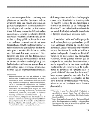29 
en nuestro tiempo se habla continua y am-pliamente 
de derechos humanos, y de su 
extensión cada vez mayor, expresada en 
pactos y compromisos internacionales que 
han adoptado el nombre de instrumen-tos 
de defensa y promoción de los derechos 
económicos, sociales y culturales (desc), 
los cuales se suman a los tradicionales de-rechos 
civiles y políticos. Estos derechos, 
expresados en convenciones internaciona-les 
aprobadas por el Senado mexicano,31 se 
relacionan con las condiciones fundamen-tales 
para la satisfacción de las necesida-des 
básicas de los seres humanos.32 Cier-tamente 
una cosa son las declaraciones 
diplomáticas, que por necesidad se definen 
en torno a estándares casi utópicos, y otra 
las limitadas realidades nacionales. Pero lo 
relevante es que el proceso de creación de 
normas legales internacionales emanadas 
de los organismos multilaterales ha propi-ciado, 
entre otros factores, la emergencia 
en nuestro tiempo de una tendencia a 
expresar en términos de un “lenguaje de 
derechos”33 casi todas las demandas de la 
sociedad, desde el derecho al trabajo hasta 
el derecho a un medio ambiente sano. 
La relativa “inflación” del lenguaje de 
los derechos plantea preguntas clave: ¿cuál 
es el verdadero alcance de los derechos 
humanos?, ¿puede aplicarse este concepto 
a todas las formas de tutela aplicables a 
todos (incluyendo el medio ambiente)? 
También en este campo hay respuestas 
extremas, desde quienes afirman que el 
campo de los derechos humanos debe y 
puede expandirse, y que una estrategia 
fundamental de construcción de ciuda-danía 
es garantizar la “exigibilidad” o 
“justiciabilidad” de todos los derechos,34 
hasta quienes postulan que sólo los de-rechos 
formalmente reconocidos en las 
leyes merecen ser reconocidos como tales, 
mientras que los demás son meras deman-das 
sociales. 
31 Particularmente en este caso nos referimos al Pacto 
Internacional de Derechos Económicos, Sociales y 
Culturales de la onu, diciembre de 1966, que se basa 
en y desarrolla conceptual y normativamente el art. 
25 de la Declaración Universal de los Derechos 
Humanos de 1948: “Toda persona tiene derecho a 
un nivel de vida adecuado que le asegure, así como 
a su familia, la salud y el bienestar, y en especial la 
alimentación, el vestido, la vivienda, la asistencia 
médica y los servicios sociales necesarios […]”. 
32 Areli Sandoval, “Experiencias de exigibilidad de 
derechos económicos, sociales y culturales en México 
desde organizaciones de la sociedad civil”, en Ernesto 
Isunza y Alberto J. Olvera (eds.), Democratización, 
rendición de cuentas y sociedad civil, op. cit. 
33 Ver sobre el tema, Nora Rabotnikof, “Ciudadanía y 
derechos”, en Manuel Canto Chac (ed.), Derechos 
de ciudadanía: responsabilidad del Estado, Icaria, 
Barcelona, 2005. 
34 Laura Becerra y Emilienne de León, “La justiciabilidad 
de los derechos económicos, sociales y culturales. Los 
instrumentos, las leyes y las políticas públicas”, en 
Manuel Canto Chac (ed.), ibíd. 
 