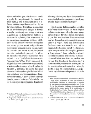 31 
blecer criterios que cualifican el modo 
y grado de cumplimiento de esos dere-chos. 
Pero, y esto es muy relevante, el in-forme 
reconoce que la efectividad de los 
derechos políticos depende de la capacidad 
de los ciudadanos para obligar al Estado 
a rendir cuentas de sus actos, controlar 
la gestión de los funcionarios públicos y 
escuchar la opinión y las propuestas de 
los mismos en materia de políticas públi-cas. 
39 Estos últimos criterios incorporan 
una nueva generación de exigencias de-mocráticas, 
especialmente la rendición 
de cuentas, que no en todos los países 
han sido estatuidas legalmente. En Méxi-co 
ha habido un avance sustancial en la 
materia con la Ley Federal de Acceso a la 
Información Pública Gubernamental. El 
diagnóstico considera también el derecho 
al voto en el extranjero y los derechos de 
petición y consulta, así como las leyes 
relativas al referéndum, plebiscito e inicia-tiva 
popular, o sea, los mecanismos de de-mocracia 
directa,40 estos últimos también 
estudiados en el informe. Cabe señalar que 
los mecanismos de democracia directa son 
aún muy débiles y no dejan de tener cierta 
ambigüedad desde una perspectiva demo-crática, 
pues son manipulables.41 
En el campo de los derechos sociales, 
el informe reconoce que las bases legales 
en las constituciones y legislaciones secun-darias 
de estos derechos no son muy claras 
y que los instrumentos internacionales 
que los desarrollan son aún relativamente 
débiles y vagos. Pero dos dimensiones 
fundamentales son establecidas: a) las 
necesidades básicas: salud y educación; 
b) la integración social: empleo, pobreza 
y desigualdad.42 Para cada dimensión el 
informe desarrolla una serie de indicado-res 
estadísticos con fines de evaluación. 
Si bien los derechos a la educación y a 
la salud están presentes en la mayoría de 
las constituciones de América Latina, lo 
cierto es que no son universales. Las po-líticas 
sociales contra la pobreza no están 
39 Guillermo O’Donnell, et al., La democracia en América 
Latina..., op. cit., pp. 78-91. 
40 Diagnóstico sobre la situación de los derechos humanos 
en México, op. cit., pp. 55-56. 
41 Sobre la legalización de estos mecanismos en América 
Latina, y para un balance de otros mecanismos de 
participación ciudadana no considerados en ninguno 
de los documentos antes mencionados, ver Felipe 
Hevia, “Participación ciudadana institucionalizada: 
análisis de los marcos legales de la participación en 
América Latina”, en Evelina Dagnino, Alberto J. Olvera 
y Aldo Panfichi (eds.), La disputa por la construcción 
democrática en América Latina, fce-ciesas-uv, México, 
2006. 
42 Guillermo O’Donnell, et al., La democracia en América 
Latina..., op. cit., pp. 118-129. 
 