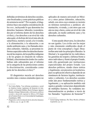 CIUDADANÍA Y DEMOCRACIA 
definidas en términos de derechos sociales, 
sino focalizadas y como prácticas públicas 
de asistencia social.43 Por su parte, el diag-nóstico 
32 
hace una amplia consideración de 
los desc, incluyendo lo que denomina los 
derechos humanos laborales (considera-dos 
por el informe dentro de los derechos 
civiles), y los derechos a un nivel de vida 
adecuado; al disfrute del nivel más alto de 
salud física, mental y social; a la vivienda; 
a la alimentación; a la educación; a un 
medio ambiente sano, y los llamados dere-chos 
culturales. Además, se presentan in-formes 
especiales sobre los derechos huma-nos 
de las mujeres, de los pueblos indígenas 
y de los grupos en situación de vulnera-bilidad 
y discriminación (todos los cuales 
habían sido subsumidos por el informe 
en la categoría de las protecciones contra 
la discriminación, consideradas como 
parte de los derechos civiles).44 
El diagnóstico mezcla así derechos 
sociales más o menos estatuidos (pero no 
aplicados de manera universal) en Méxi-co 
y otros países (laborales, educación, 
salud), con otros cuyo estatuto es incierto 
en términos normativos y jurídicos: ali-mentación, 
vivienda, y con otros que son 
aún no muy claros, como un nivel de vida 
adecuado, un medio ambiente sano y los 
derechos culturales. 
Como puede observarse, los derechos 
no son iguales. Los civiles son los mejor 
y más claramente establecidos desde el 
punto de vista conceptual y legal. Desa-rrollan 
ante todo los principios liberales: la 
libertad y la seguridad de los individuos; 
las garantías de respeto y defensa frente a 
otros individuos y frente al propio Estado, 
todo ello garantizado por instituciones 
especializadas del propio Estado. Los 
derechos políticos, siendo claros teórica 
y legalmente, son precarios en la práctica, 
pues su aplicación efectiva depende de un 
sinnúmero de factores legales, institucio-nales 
y culturales. Los derechos sociales 
están aún poco fundamentados teórica y 
legalmente, y su aplicación también está 
sujeta a grandes variaciones dependiendo 
de múltiples factores. Su verdadera ins-titucionalización 
se produce a través de 
los llamados “regímenes de bienestar”45 
43 Ver Carlos Barba, “Las reformas económica y social 
en América Latina: regímenes de bienestar en tran-sición”, 
en Gerardo Ordóñez, Rocío Enríquez, Ignacio 
Román y Enrique Valencia (eds.), Alternancia, políticas 
sociales y desarrollo regional en México, El Colegio 
de la Frontera Norte-iteso-Universidad de Guadalajara, 
Guadalajara, 2006. 
44 Diagnóstico sobre la situación de los derechos humanos 
en México, op. cit., pp. 61-140. 
45 Gosta Esping-Andersen, The Three Worlds of Welfare 
Capitalism, op. cit. 
 