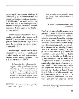 33 
que cada país ha construido a lo largo de 
su historia, y que en América Latina han 
venido cambiando después del Consenso 
de Washington.46 Pero estos regímenes se 
basan ante todo en decisiones políticas y 
administrativas y los criterios de derechos 
ocupan un lejano lugar en su diseño e 
implementación. 
Los nuevos derechos se abren camino 
legal e institucional, y hay un proceso de 
aprendizaje notable a escala internacional 
que aún debe recorrer un largo camino 
antes de cimentarse en instituciones y 
prácticas efectivas. 
Sin embargo, a la hora de hacer un ba-lance 
sobre los derechos de ciudadanía, es 
preciso recordar que sería un error pensar 
en ellos de una manera separada. Como 
bien nos advirtió el informe: 
[…] estos derechos –políticos, civiles y 
sociales– pueden ser analíticamente sepa-rables 
pero en la práctica se presuponen los 
unos a los otros, y usualmente avances en 
cualquiera de ellos hace posible que otros 
derechos puedan moverse en la misma di-rección. 
Los avances en derechos civiles, 
o en derechos sociales, o en derechos polí-ticos, 
son valiosos per se y también porque 
son resortes para la conquista de otros 
derechos.47 
d) Notas sobre multiculturalismo 
y derechos 
En años recientes se ha abierto una nueva 
perspectiva desde la cual abordar el tema 
de la ciudadanía: la diferencia. Contra el 
principio inmanente de igualdad contenido 
en la idea misma de ciudadanía, filósofas 
feministas y defensores de pueblos indíge-nas 
y de minorías nacionales han postula-do 
la necesidad de reconocer la diversidad 
social real y sacar las conclusiones de ello 
en términos de derechos y, por tanto, de 
ciudadanía. Las feministas han hecho 
notar, con pertinencia, que la idea de la 
igualdad ciudadana hizo caso omiso de las 
desigualdades de reconocimiento y de 
acceso a la justicia que la diferencia de gé-nero 
implica. Caso ejemplar es la histó-rica 
negativa de derechos políticos a las 
mujeres, pero también el hecho de que 
hasta la fecha sus salarios son más bajos 
en promedio que los de los hombres y 
que la presencia femenina en altos pues-tos 
de gobierno y en cargos de elección 
46 Carlos Barba, “Las reformas económica y social en 
América Latina...”, op. cit. 
47 Guillermo O’Donnell, et al., La democracia en Amé-rica 
Latina..., op. cit., p. 58. 
 
